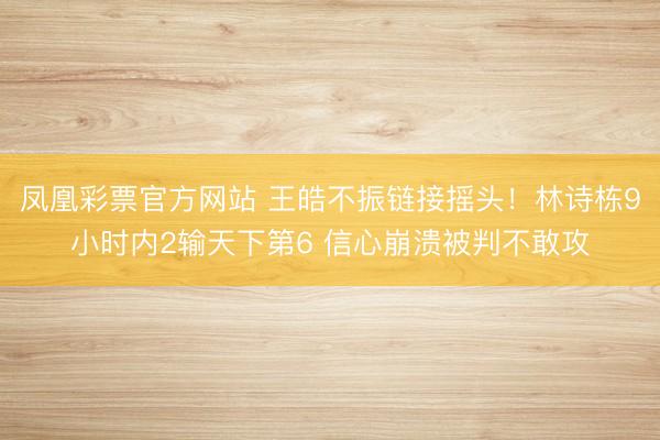 凤凰彩票官方网站 王皓不振链接摇头！林诗栋9小时内2输天下第6 信心崩溃被判不敢攻