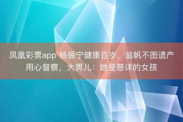 凤凰彩票app 杨振宁健康百岁,翁帆不图遗产用心督察,大男儿:她是慈详的女孩