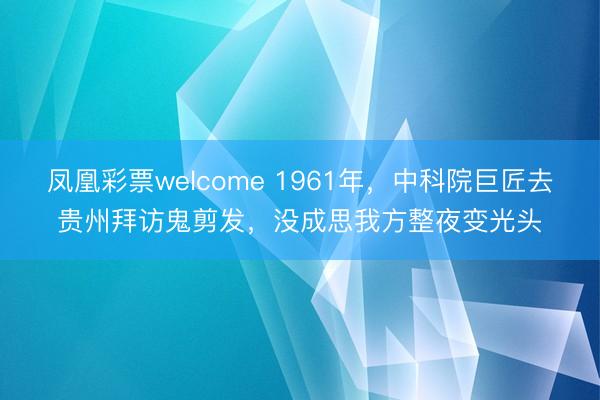 凤凰彩票welcome 1961年，中科院巨匠去贵州拜访鬼剪发，没成思我方整夜变光头