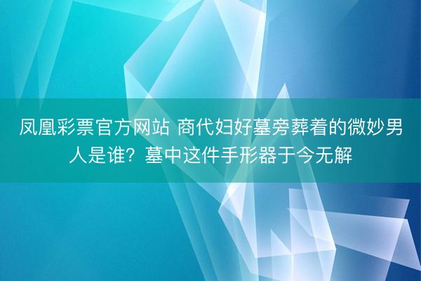 凤凰彩票官方网站 商代妇好墓旁葬着的微妙男人是谁?墓中这件手形器于今无解