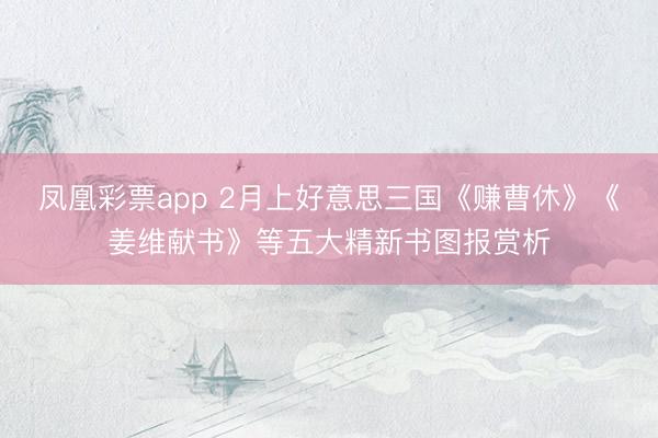 凤凰彩票app 2月上好意思三国《赚曹休》《姜维献书》等五大精新书图报赏析