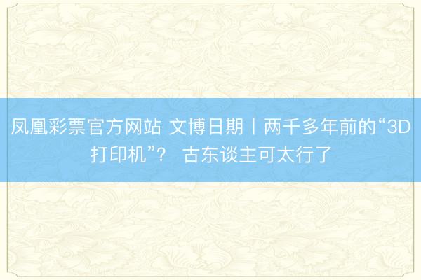 凤凰彩票官方网站 文博日期丨两千多年前的“3D打印机”? 古东谈主可太行了