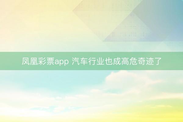 凤凰彩票app 汽车行业也成高危奇迹了