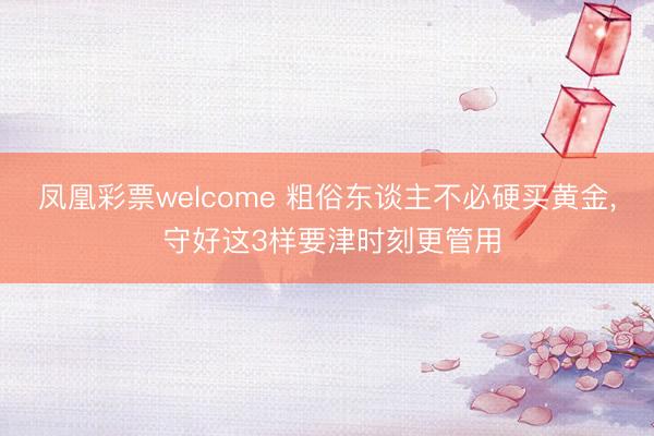 凤凰彩票welcome 粗俗东谈主不必硬买黄金， 守好这3样要津时刻更管用