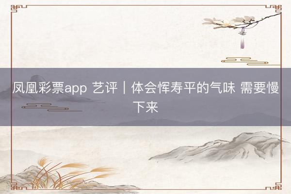 凤凰彩票app 艺评｜体会恽寿平的气味 需要慢下来
