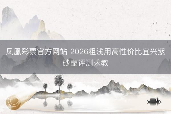 凤凰彩票官方网站 2026粗浅用高性价比宜兴紫砂壶评测求教