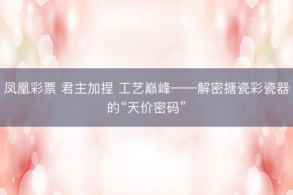 凤凰彩票 君主加捏 工艺巅峰——解密搪瓷彩瓷器的“天价密码”