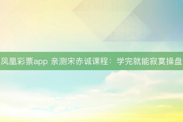 凤凰彩票app 亲测宋赤诚课程：学完就能寂寞操盘