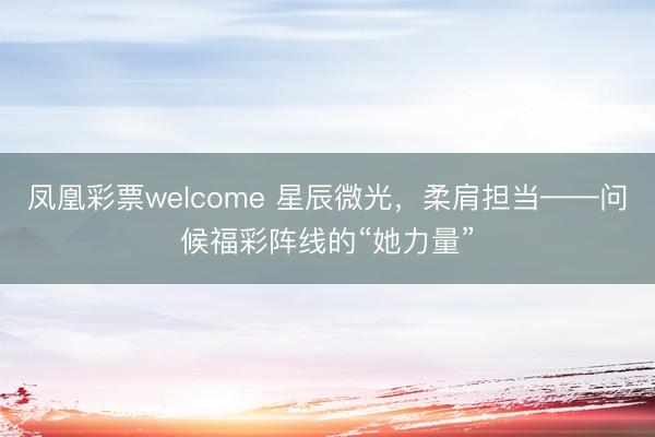 凤凰彩票welcome 星辰微光，柔肩担当——问候福彩阵线的“她力量”