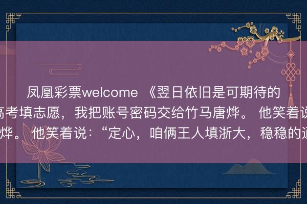 凤凰彩票welcome 《翌日依旧是可期待的》唐烨江琪文斟宁曦 高考填志愿，我把账号密码交给竹马唐烨。 他笑着说：“定心，咱俩王人填浙大，稳稳的通盘上学。”